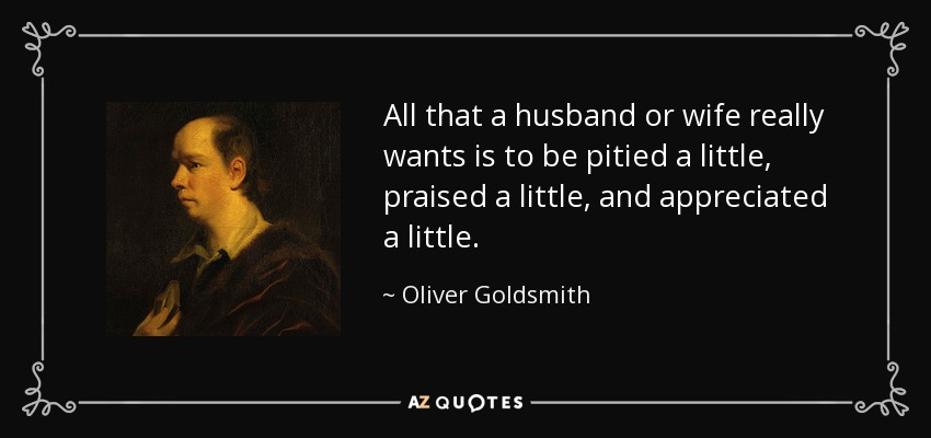 All that a husband or wife really wants is to be pitied a little, praised a little, and appreciated a little. - Oliver Goldsmith