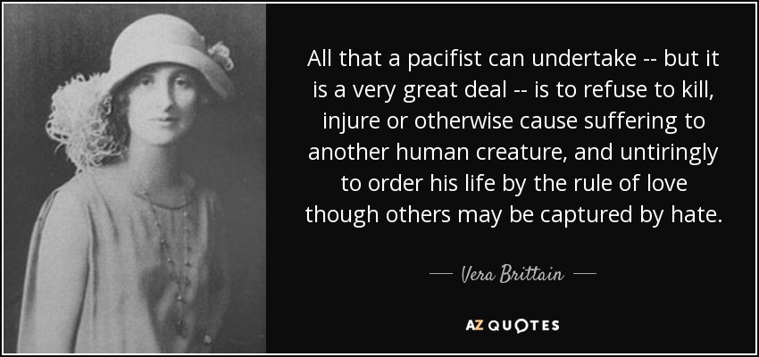 All that a pacifist can undertake -- but it is a very great deal -- is to refuse to kill, injure or otherwise cause suffering to another human creature, and untiringly to order his life by the rule of love though others may be captured by hate. - Vera Brittain