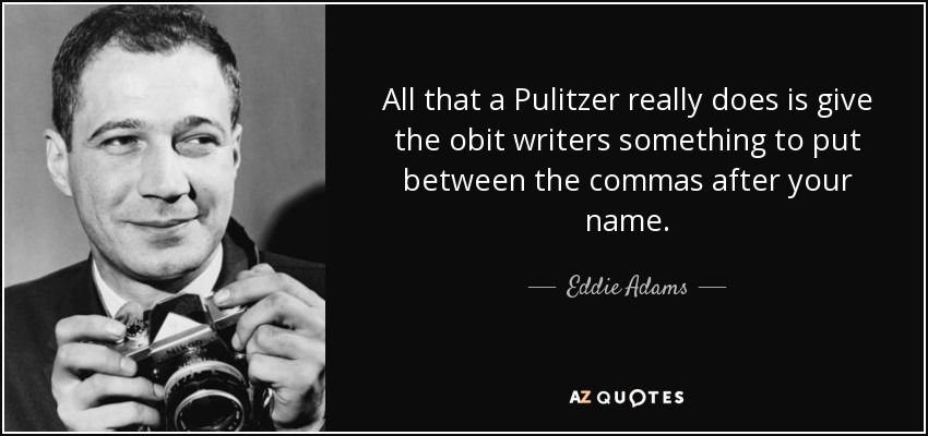 All that a Pulitzer really does is give the obit writers something to put between the commas after your name. - Eddie Adams