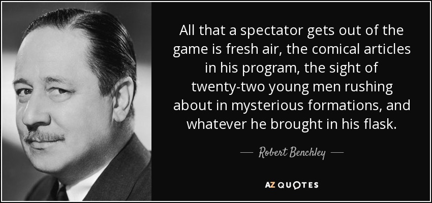 All that a spectator gets out of the game is fresh air, the comical articles in his program, the sight of twenty-two young men rushing about in mysterious formations, and whatever he brought in his flask. - Robert Benchley