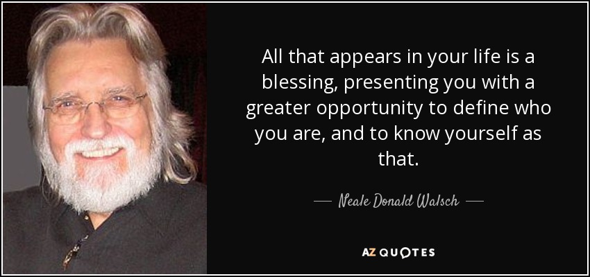 All that appears in your life is a blessing, presenting you with a greater opportunity to define who you are, and to know yourself as that. - Neale Donald Walsch