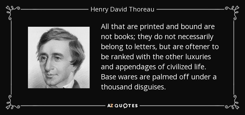 All that are printed and bound are not books; they do not necessarily belong to letters, but are oftener to be ranked with the other luxuries and appendages of civilized life. Base wares are palmed off under a thousand disguises. - Henry David Thoreau