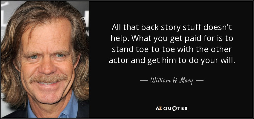 All that back-story stuff doesn't help. What you get paid for is to stand toe-to-toe with the other actor and get him to do your will. - William H. Macy