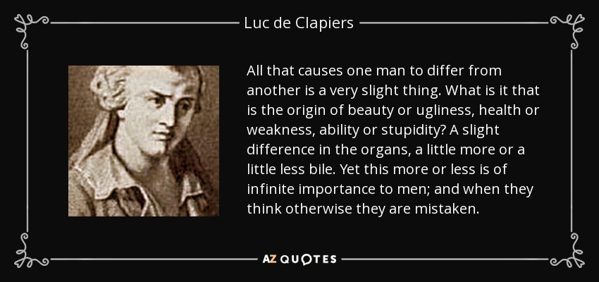 All that causes one man to differ from another is a very slight thing. What is it that is the origin of beauty or ugliness, health or weakness, ability or stupidity? A slight difference in the organs, a little more or a little less bile. Yet this more or less is of infinite importance to men; and when they think otherwise they are mistaken. - Luc de Clapiers