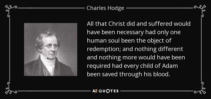 All that Christ did and suffered would have been necessary had only one human soul been the object of redemption; and nothing different and nothing more would have been required had every child of Adam been saved through his blood. - Charles Hodge
