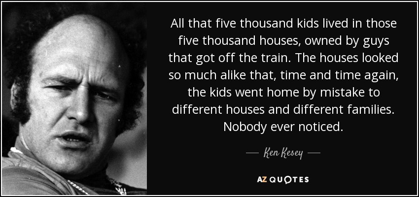 All that five thousand kids lived in those five thousand houses, owned by guys that got off the train. The houses looked so much alike that, time and time again, the kids went home by mistake to different houses and different families. Nobody ever noticed. - Ken Kesey