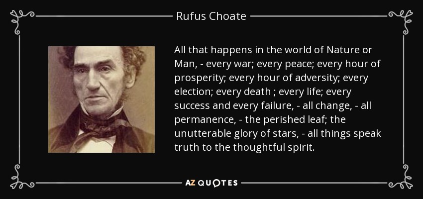 All that happens in the world of Nature or Man, - every war; every peace; every hour of prosperity; every hour of adversity; every election; every death ; every life; every success and every failure, - all change, - all permanence, - the perished leaf; the unutterable glory of stars, - all things speak truth to the thoughtful spirit. - Rufus Choate