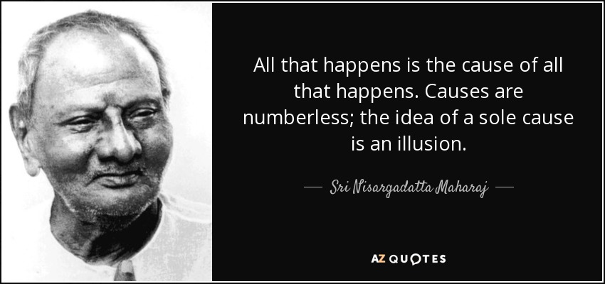 All that happens is the cause of all that happens. Causes are numberless; the idea of a sole cause is an illusion. - Sri Nisargadatta Maharaj