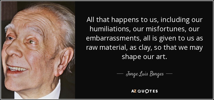 All that happens to us, including our humiliations, our misfortunes, our embarrassments, all is given to us as raw material, as clay, so that we may shape our art. - Jorge Luis Borges