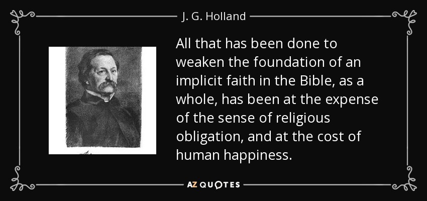 All that has been done to weaken the foundation of an implicit faith in the Bible, as a whole, has been at the expense of the sense of religious obligation, and at the cost of human happiness. - J. G. Holland