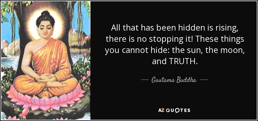 All that has been hidden is rising, there is no stopping it! These things you cannot hide: the sun, the moon, and TRUTH. - Gautama Buddha