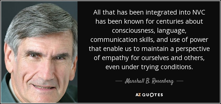 All that has been integrated into NVC has been known for centuries about consciousness, language, communication skills, and use of power that enable us to maintain a perspective of empathy for ourselves and others, even under trying conditions. - Marshall B. Rosenberg