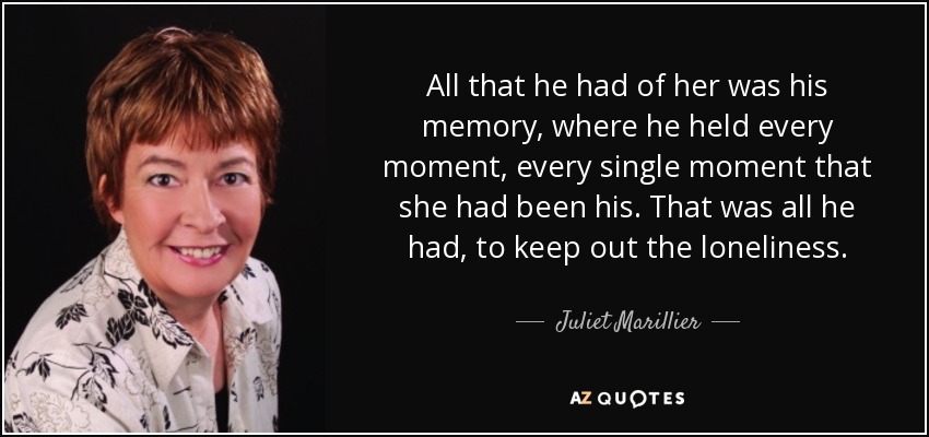 All that he had of her was his memory, where he held every moment, every single moment that she had been his. That was all he had, to keep out the loneliness. - Juliet Marillier