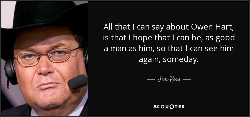 All that I can say about Owen Hart, is that I hope that I can be, as good a man as him, so that I can see him again, someday. - Jim Ross