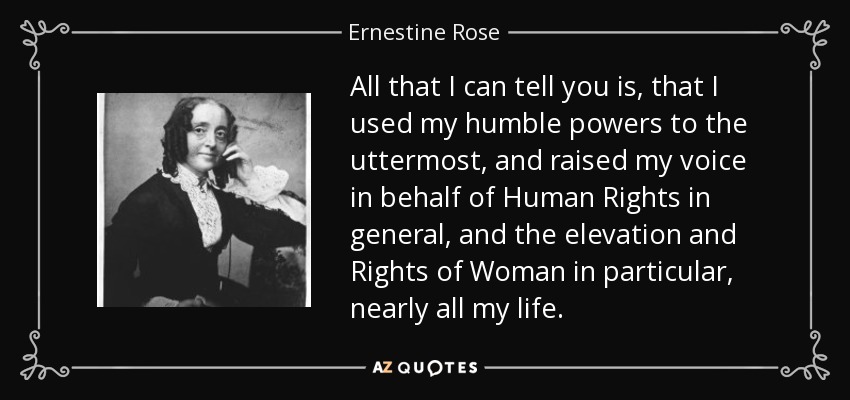 All that I can tell you is, that I used my humble powers to the uttermost, and raised my voice in behalf of Human Rights in general, and the elevation and Rights of Woman in particular, nearly all my life. - Ernestine Rose