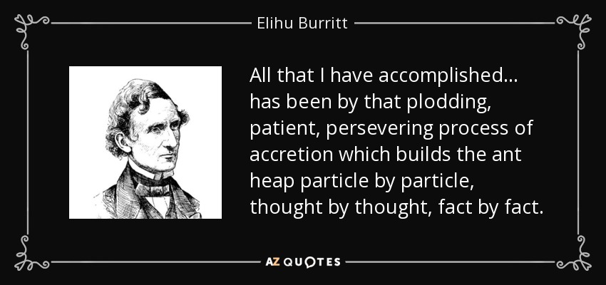 All that I have accomplished ... has been by that plodding, patient, persevering process of accretion which builds the ant heap particle by particle, thought by thought, fact by fact. - Elihu Burritt