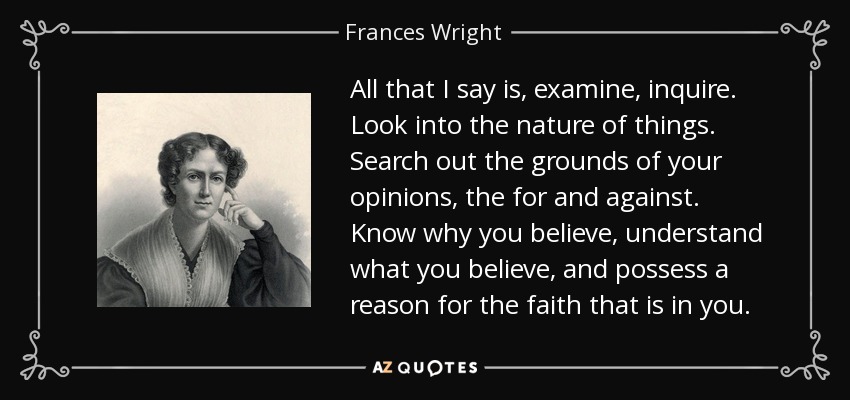 All that I say is, examine, inquire. Look into the nature of things. Search out the grounds of your opinions, the for and against. Know why you believe, understand what you believe, and possess a reason for the faith that is in you. - Frances Wright