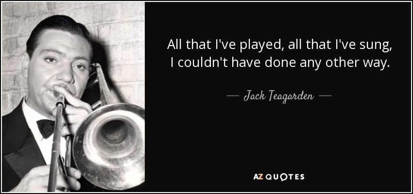All that I've played, all that I've sung, I couldn't have done any other way. - Jack Teagarden