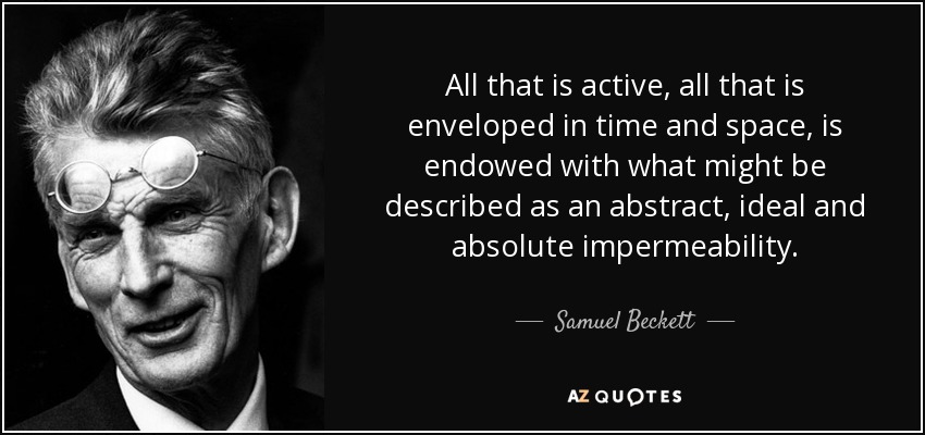 All that is active, all that is enveloped in time and space, is endowed with what might be described as an abstract, ideal and absolute impermeability. - Samuel Beckett