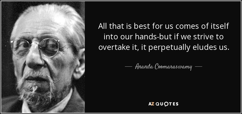 All that is best for us comes of itself into our hands-but if we strive to overtake it, it perpetually eludes us. - Ananda Coomaraswamy