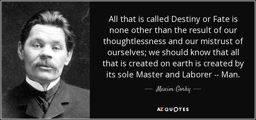 All that is called Destiny or Fate is none other than the result of our thoughtlessness and our mistrust of ourselves; we should know that all that is created on earth is created by its sole Master and Laborer -- Man. - Maxim Gorky