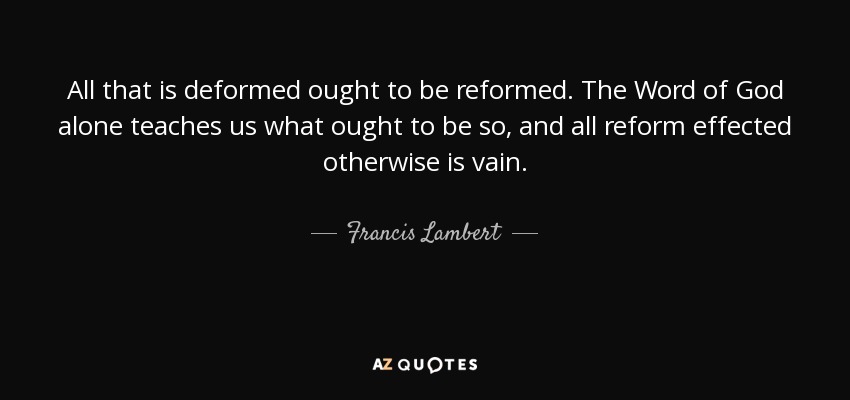 All that is deformed ought to be reformed. The Word of God alone teaches us what ought to be so, and all reform effected otherwise is vain. - Francis Lambert