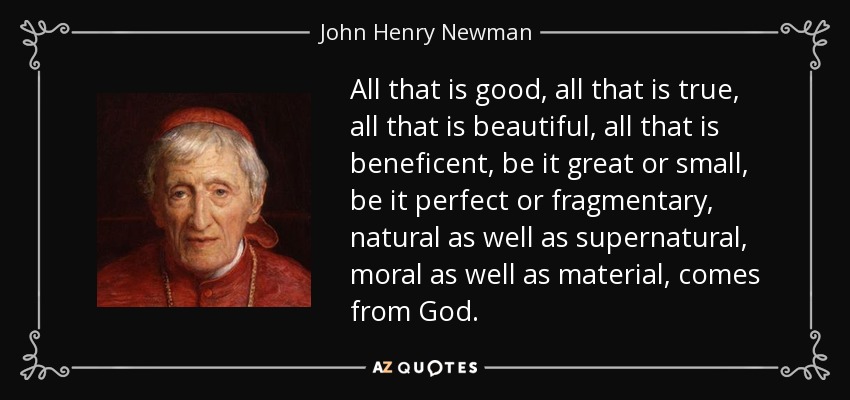 All that is good, all that is true, all that is beautiful, all that is beneficent, be it great or small, be it perfect or fragmentary, natural as well as supernatural, moral as well as material, comes from God. - John Henry Newman