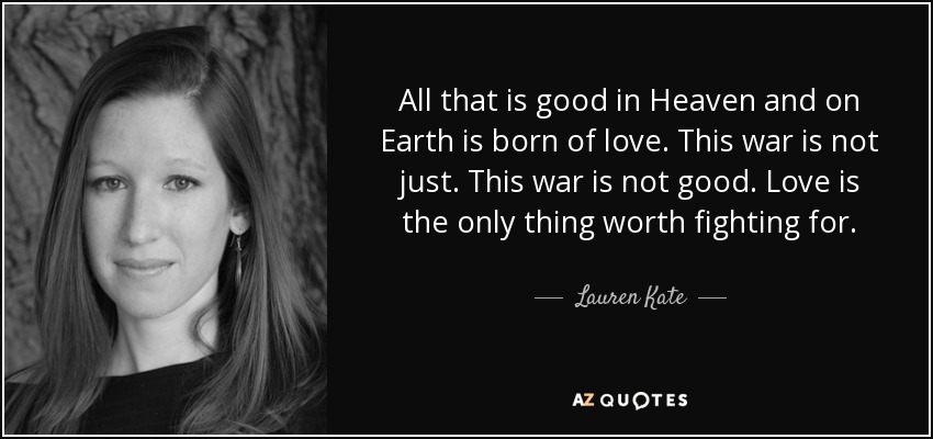 All that is good in Heaven and on Earth is born of love. This war is not just. This war is not good. Love is the only thing worth fighting for. - Lauren Kate