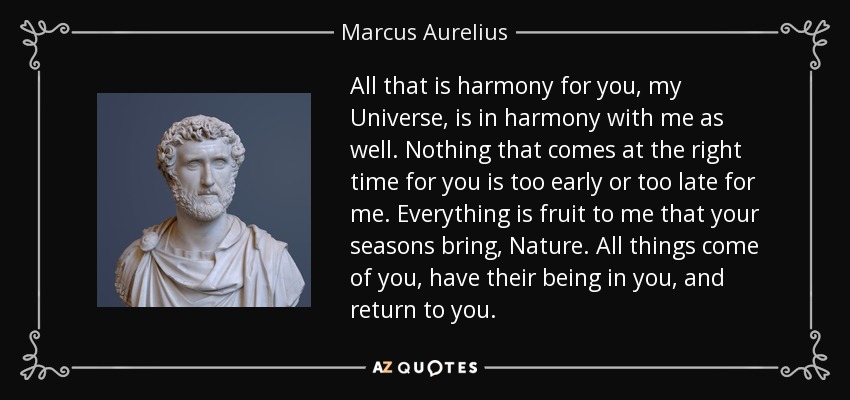All that is harmony for you, my Universe, is in harmony with me as well. Nothing that comes at the right time for you is too early or too late for me. Everything is fruit to me that your seasons bring, Nature. All things come of you, have their being in you, and return to you. - Marcus Aurelius