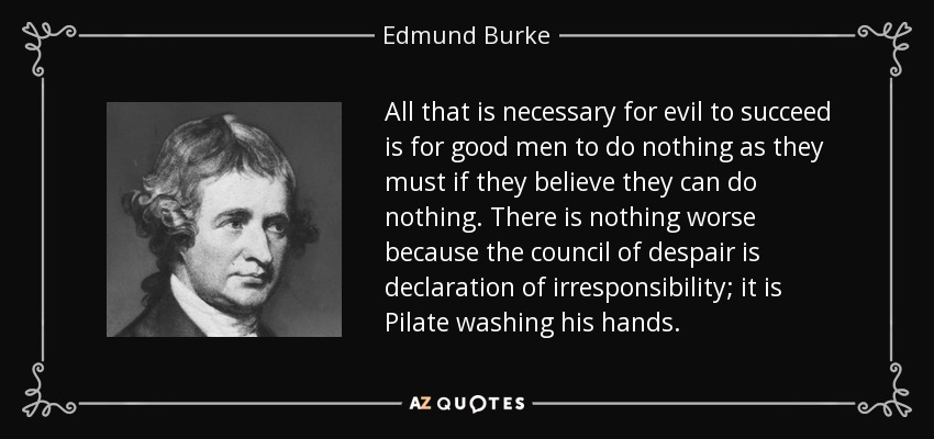 All that is necessary for evil to succeed is for good men to do nothing as they must if they believe they can do nothing. There is nothing worse because the council of despair is declaration of irresponsibility; it is Pilate washing his hands. - Edmund Burke