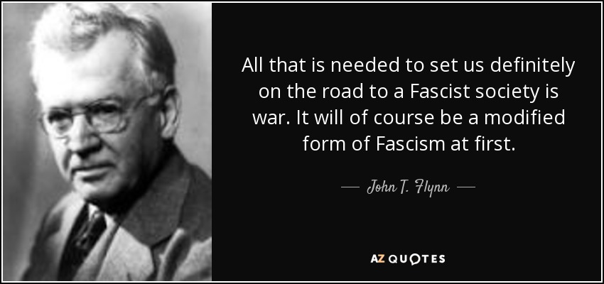 All that is needed to set us definitely on the road to a Fascist society is war. It will of course be a modified form of Fascism at first. - John T. Flynn