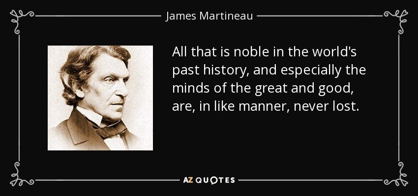 All that is noble in the world's past history, and especially the minds of the great and good, are, in like manner, never lost. - James Martineau