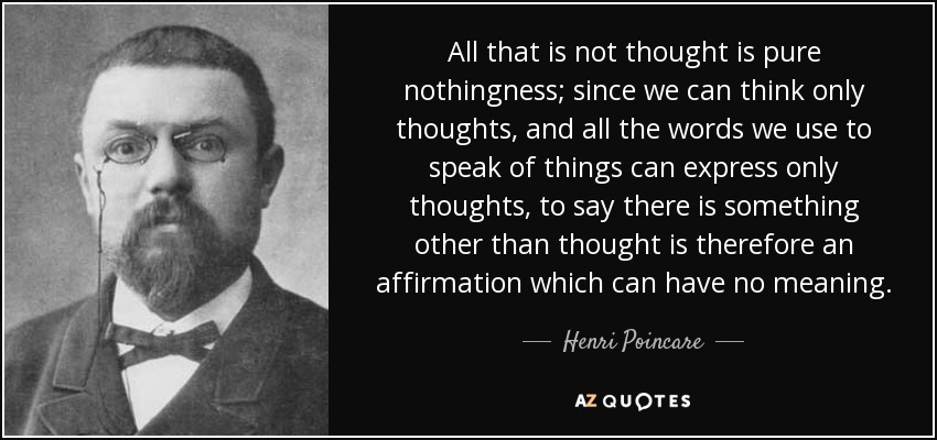 All that is not thought is pure nothingness; since we can think only thoughts, and all the words we use to speak of things can express only thoughts, to say there is something other than thought is therefore an affirmation which can have no meaning. - Henri Poincare