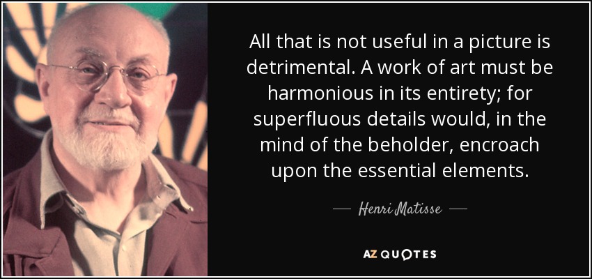 All that is not useful in a picture is detrimental. A work of art must be harmonious in its entirety; for superfluous details would, in the mind of the beholder, encroach upon the essential elements. - Henri Matisse