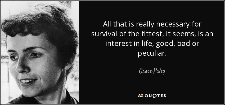 All that is really necessary for survival of the fittest, it seems, is an interest in life, good, bad or peculiar. - Grace Paley