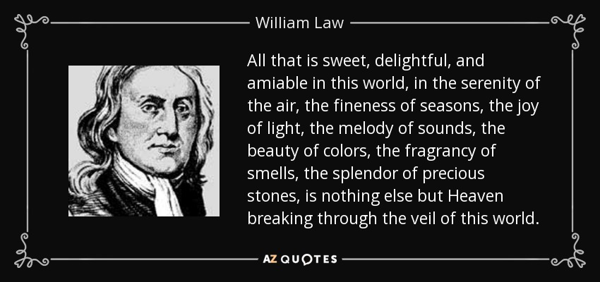 All that is sweet, delightful, and amiable in this world, in the serenity of the air, the fineness of seasons, the joy of light, the melody of sounds, the beauty of colors, the fragrancy of smells, the splendor of precious stones, is nothing else but Heaven breaking through the veil of this world. - William Law