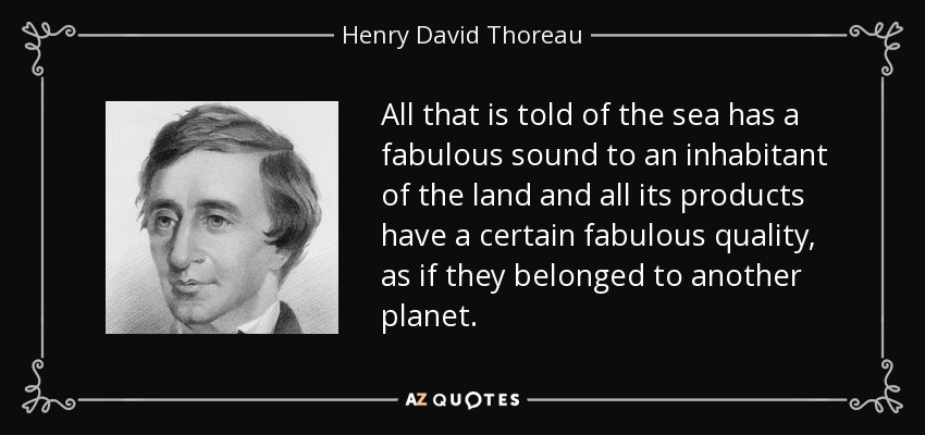 All that is told of the sea has a fabulous sound to an inhabitant of the land and all its products have a certain fabulous quality, as if they belonged to another planet. - Henry David Thoreau