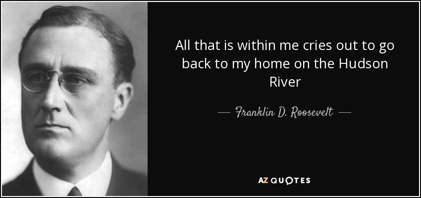 All that is within me cries out to go back to my home on the Hudson River - Franklin D. Roosevelt