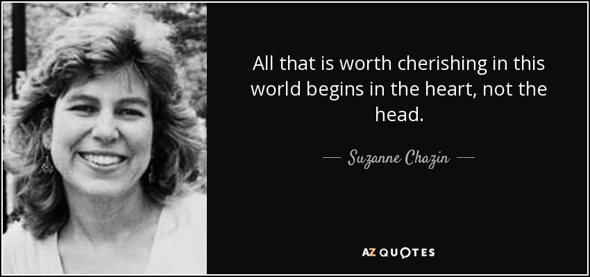 All that is worth cherishing in this world begins in the heart, not the head. - Suzanne Chazin