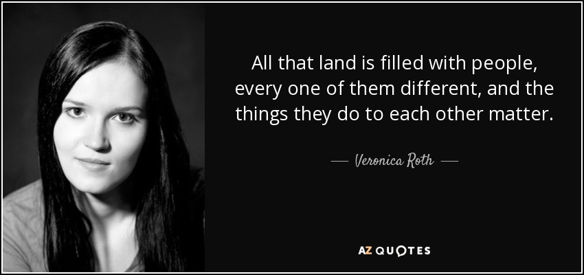 All that land is filled with people, every one of them different, and the things they do to each other matter. - Veronica Roth