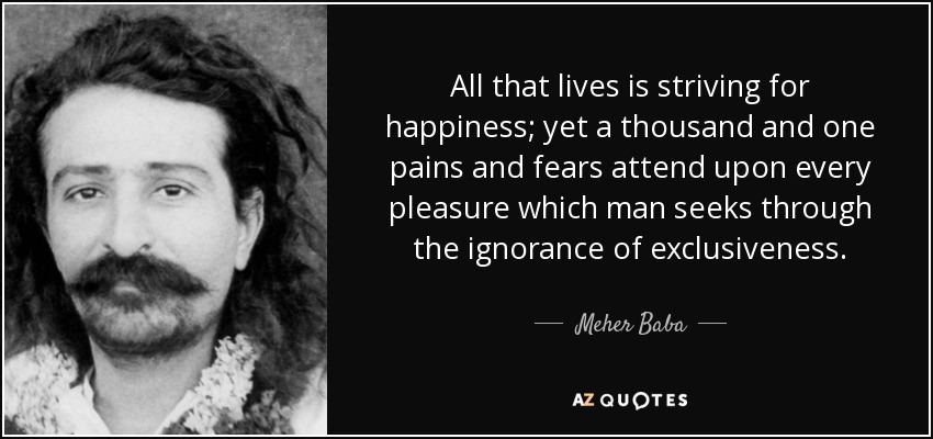 All that lives is striving for happiness; yet a thousand and one pains and fears attend upon every pleasure which man seeks through the ignorance of exclusiveness. - Meher Baba