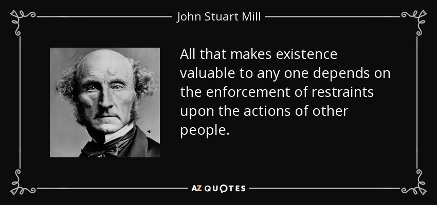 All that makes existence valuable to any one depends on the enforcement of restraints upon the actions of other people. - John Stuart Mill