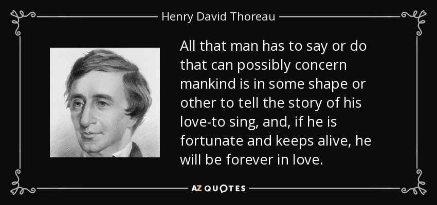 All that man has to say or do that can possibly concern mankind is in some shape or other to tell the story of his love-to sing, and, if he is fortunate and keeps alive, he will be forever in love. - Henry David Thoreau