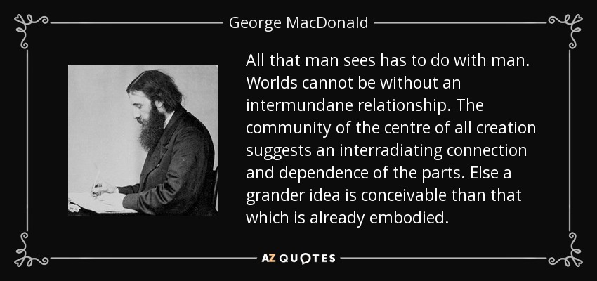 All that man sees has to do with man. Worlds cannot be without an intermundane relationship. The community of the centre of all creation suggests an interradiating connection and dependence of the parts. Else a grander idea is conceivable than that which is already embodied. - George MacDonald