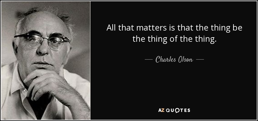 All that matters is that the thing be the thing of the thing. - Charles Olson