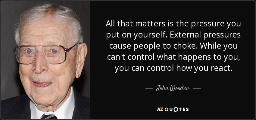 All that matters is the pressure you put on yourself. External pressures cause people to choke. While you can't control what happens to you, you can control how you react. - John Wooden
