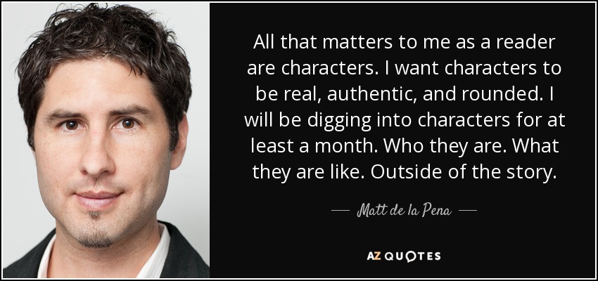 All that matters to me as a reader are characters. I want characters to be real, authentic, and rounded. I will be digging into characters for at least a month. Who they are. What they are like. Outside of the story. - Matt de la Pena