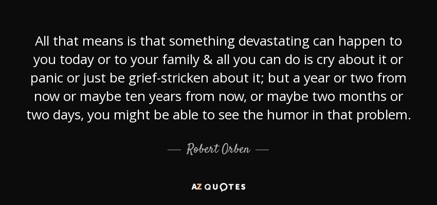 All that means is that something devastating can happen to you today or to your family & all you can do is cry about it or panic or just be grief-stricken about it; but a year or two from now or maybe ten years from now, or maybe two months or two days, you might be able to see the humor in that problem. - Robert Orben