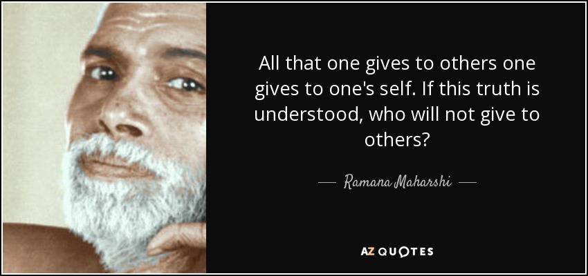 All that one gives to others one gives to one's self. If this truth is understood, who will not give to others? - Ramana Maharshi