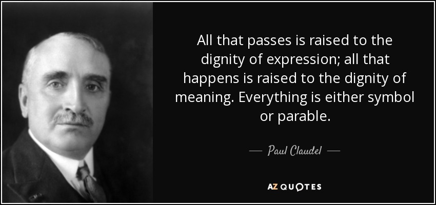 All that passes is raised to the dignity of expression; all that happens is raised to the dignity of meaning. Everything is either symbol or parable. - Paul Claudel